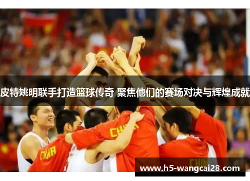 皮特姚明联手打造篮球传奇 聚焦他们的赛场对决与辉煌成就