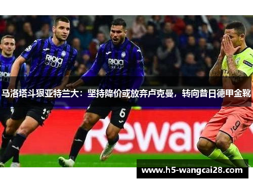 马洛塔斗狠亚特兰大：坚持降价或放弃卢克曼，转向昔日德甲金靴